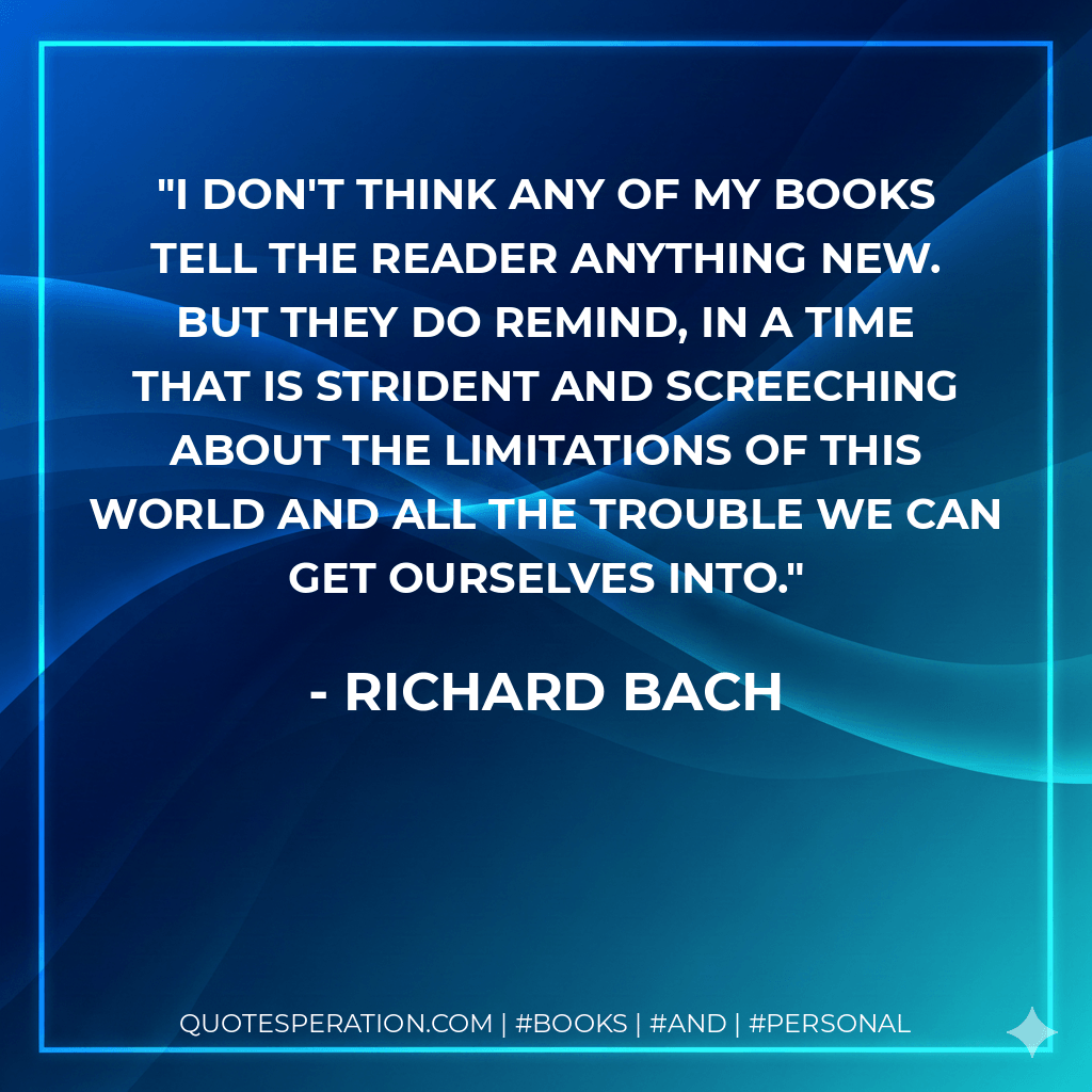 I don't think any of my books tell the reader anything new. But they do remind, in a time that is strident and screeching about the limitations of this world and all the trouble we can get ourselves into. - Richard Bach