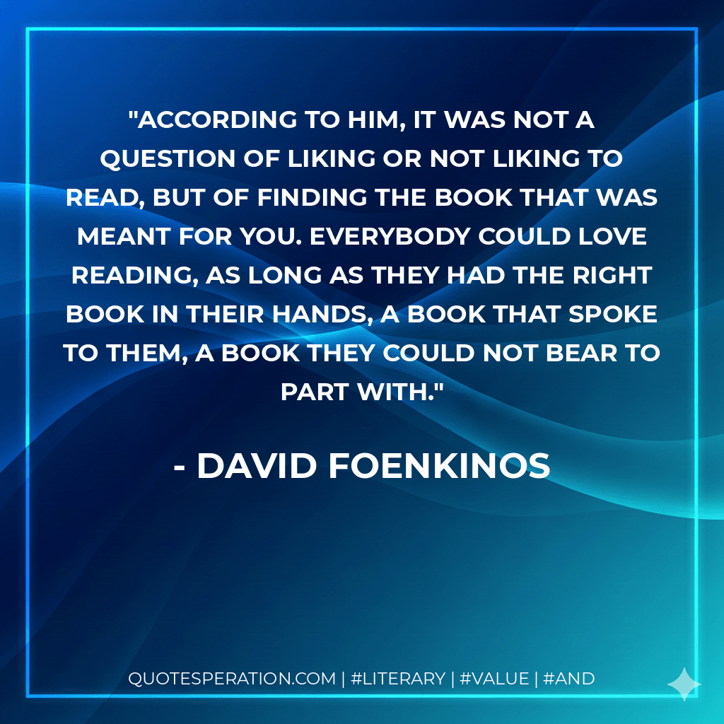 According to him, it was not a question of liking or not liking to read, but of finding the book that was meant for you. Everybody could love reading, as long as they had the right book in their hands, a book that spoke to them, a book they could not bear to part with. - David Foenkinos