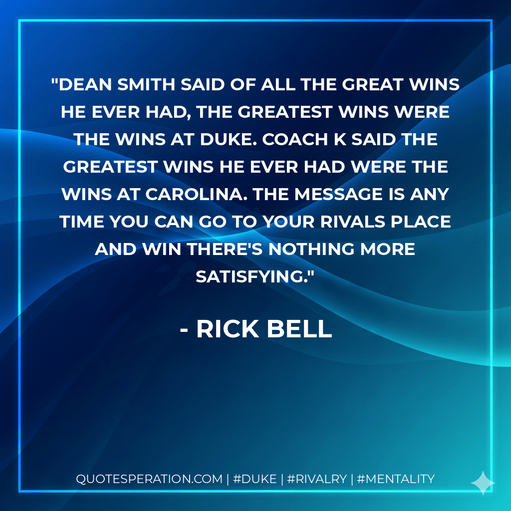 Dean Smith said of all the great wins he ever had, the greatest wins were the wins at Duke. Coach K said the greatest wins he ever had were the wins at Carolina. The message is any time you can go to your rivals place and win there's nothing more satisfying. - Rick Bell