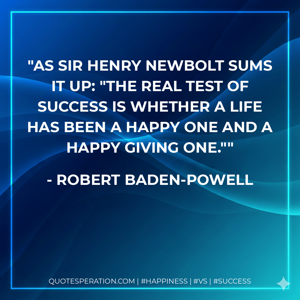 As Sir Henry Newbolt sums it up: "The real test of success is whether a life has been a happy one and a happy giving one." - Robert Baden-Powell