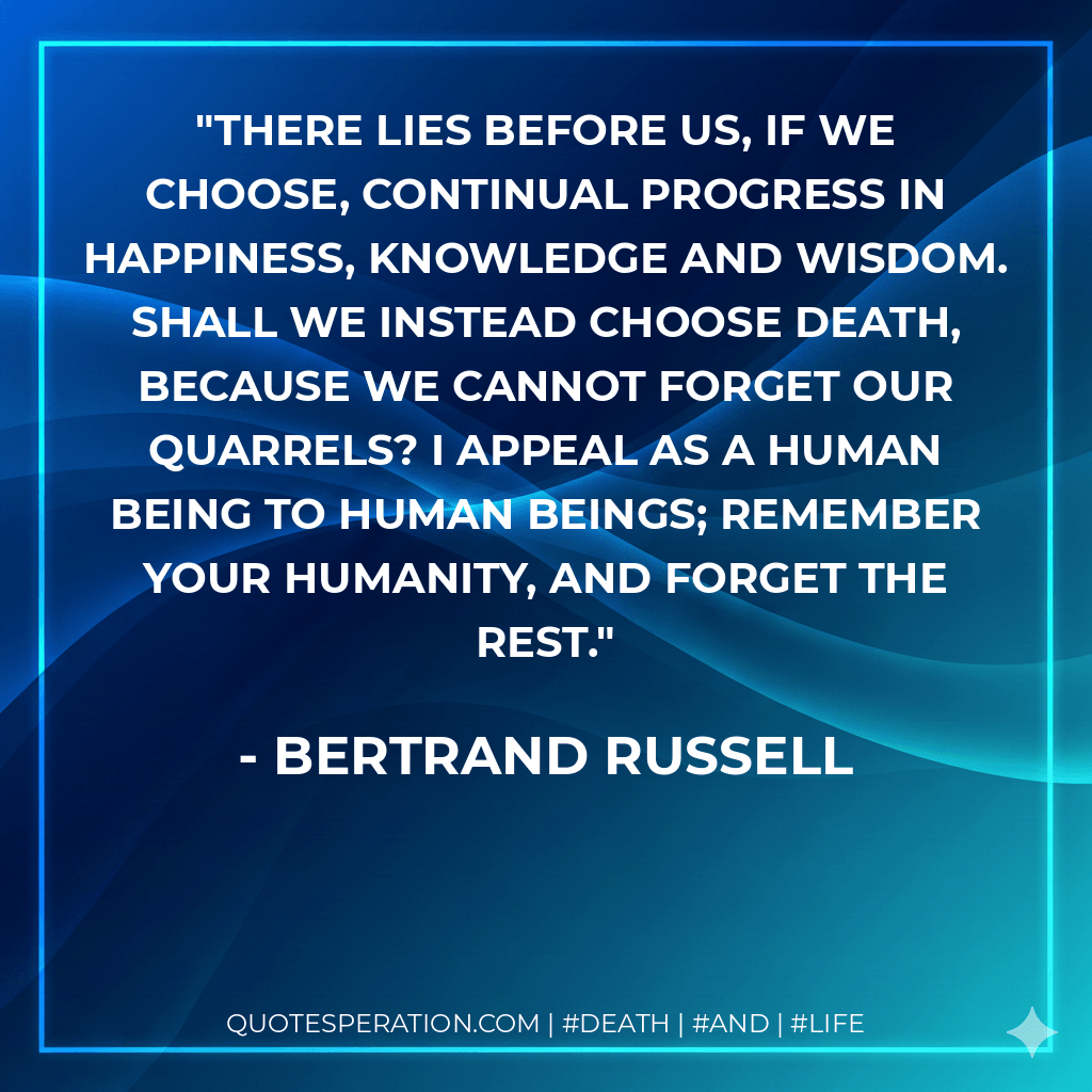 There lies before us, if we choose, continual progress in happiness, knowledge and wisdom. Shall we instead choose death, because we cannot forget our quarrels? I appeal as a human being to human beings; remember your humanity, and forget the rest. - Bertrand Russell