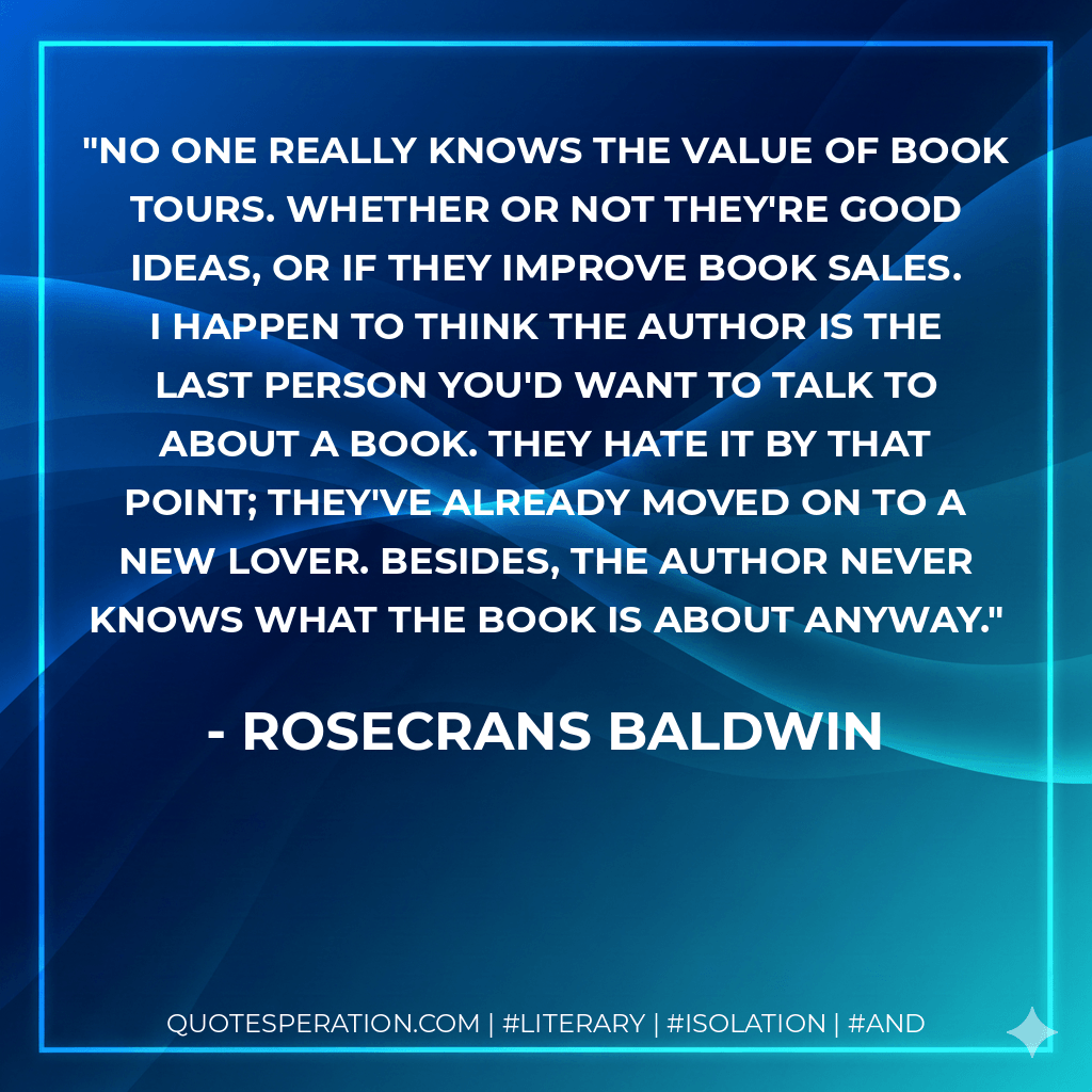 No one really knows the value of book tours. Whether or not they're good ideas, or if they improve book sales. I happen to think the author is the last person you'd want to talk to about a book. They hate it by that point; they've already moved on to a new lover. Besides, the author never knows what the book is about anyway. - Rosecrans Baldwin