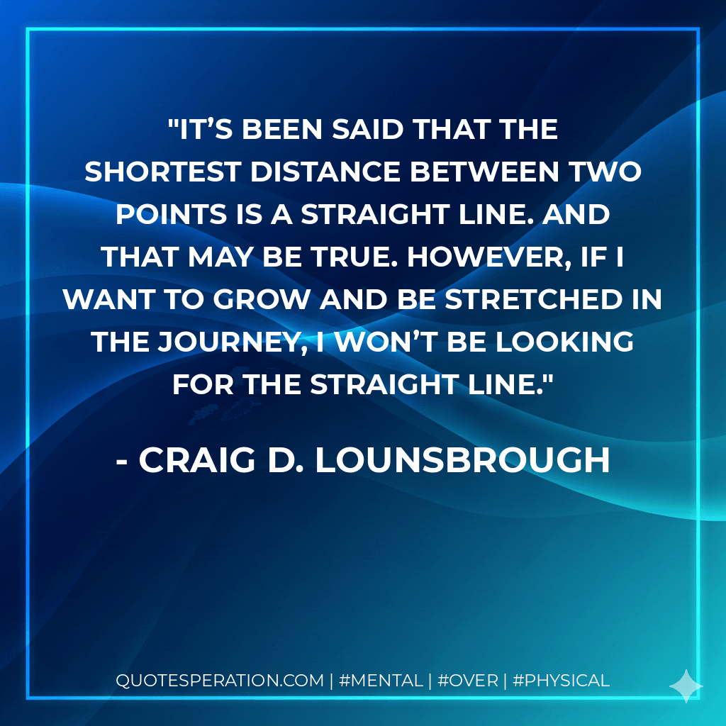 It’s been said that the shortest distance between two points is a straight line. And that may be true. However, if I want to grow and be stretched in the journey, I won’t be looking for the straight line. - Craig D. Lounsbrough