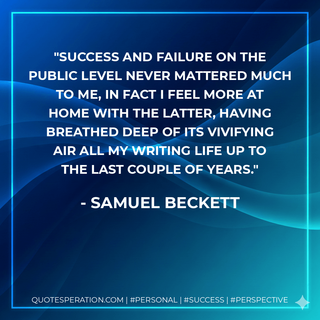 Success and failure on the public level never mattered much to me, in fact I feel more at home with the latter, having breathed deep of its vivifying air all my writing life up to the last couple of years. - Samuel Beckett