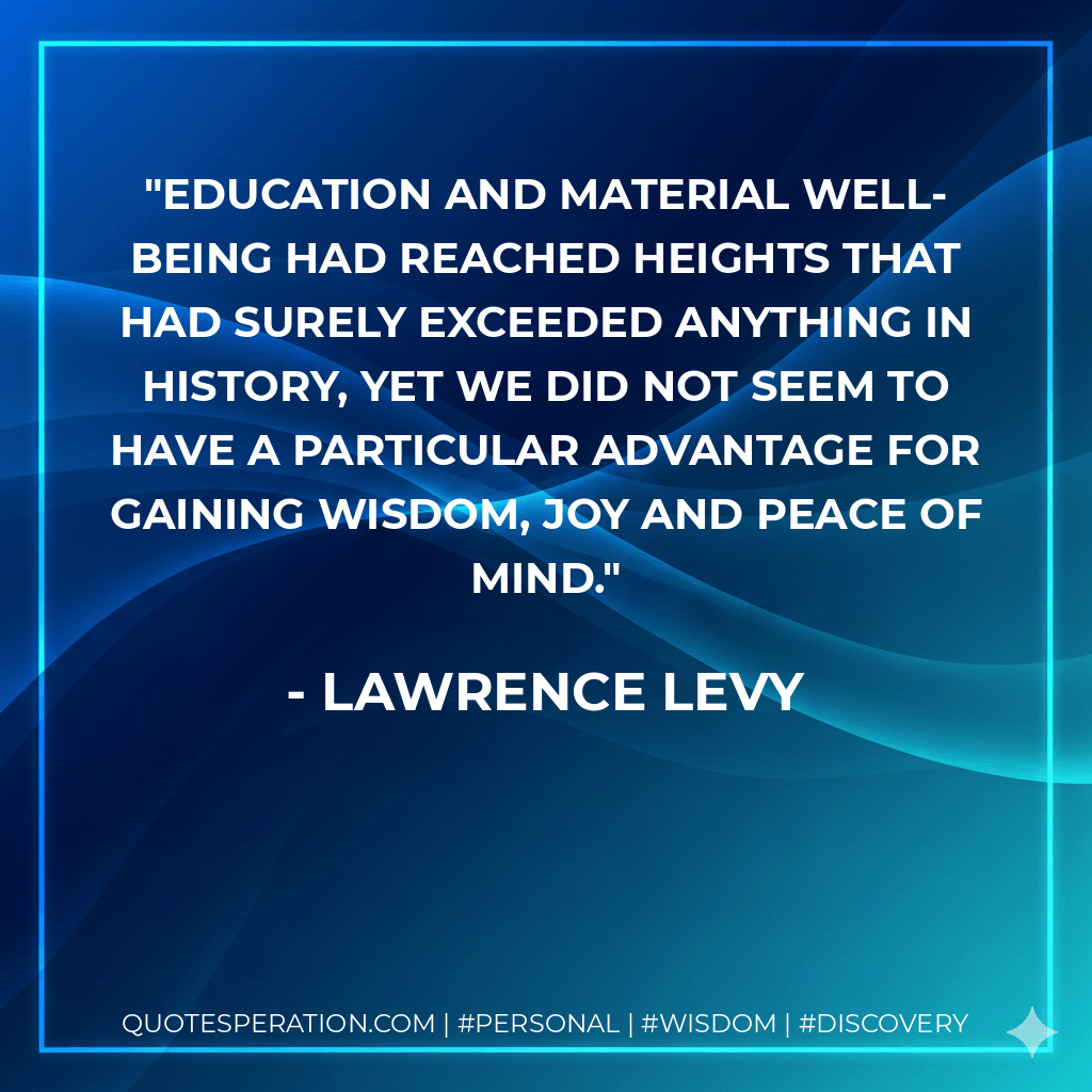 Education and material well-being had reached heights that had surely exceeded anything in history, yet we did not seem to have a particular advantage for gaining wisdom, joy and peace of mind. - Lawrence Levy