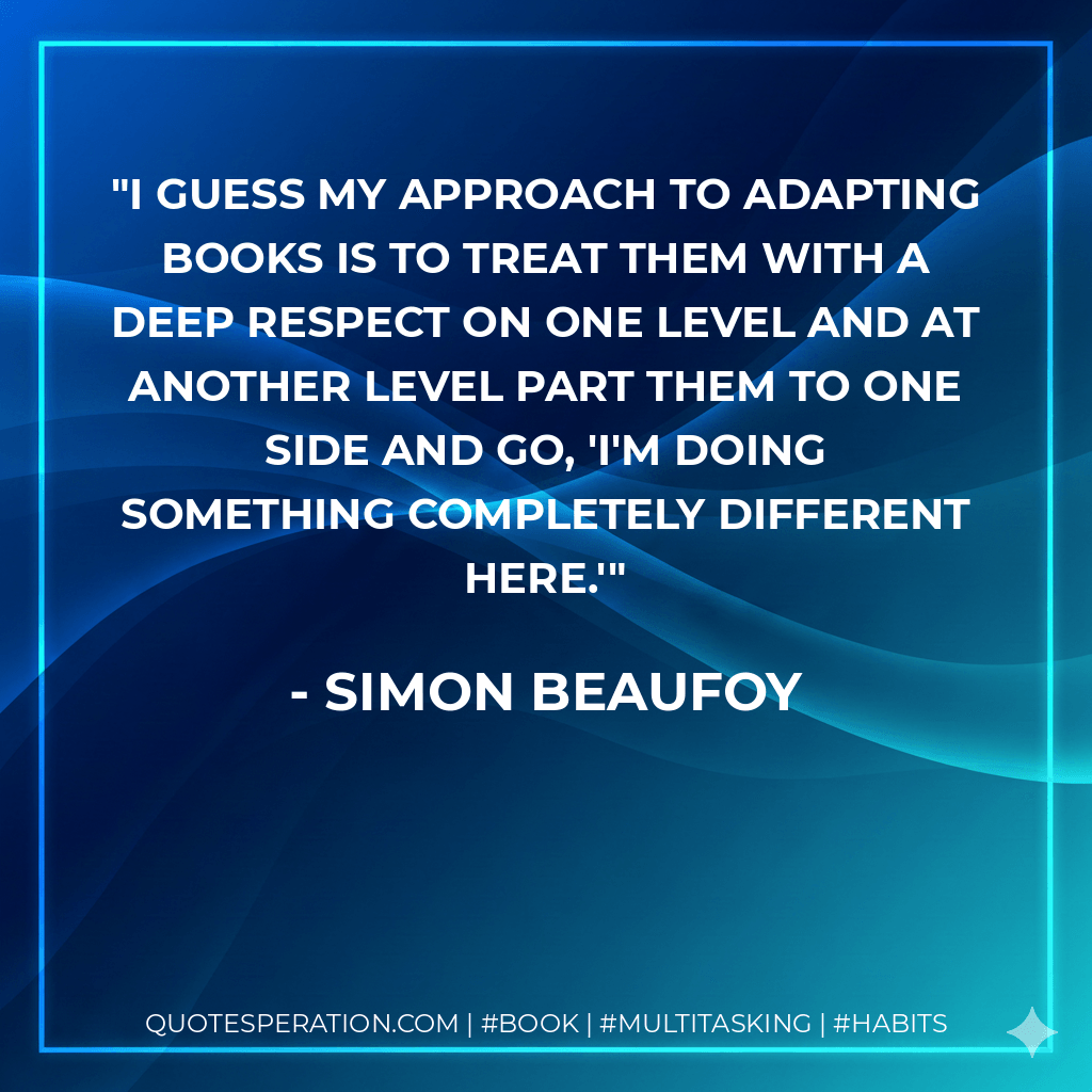 I guess my approach to adapting books is to treat them with a deep respect on one level and at another level part them to one side and go, 'I'm doing something completely different here.' - Simon Beaufoy