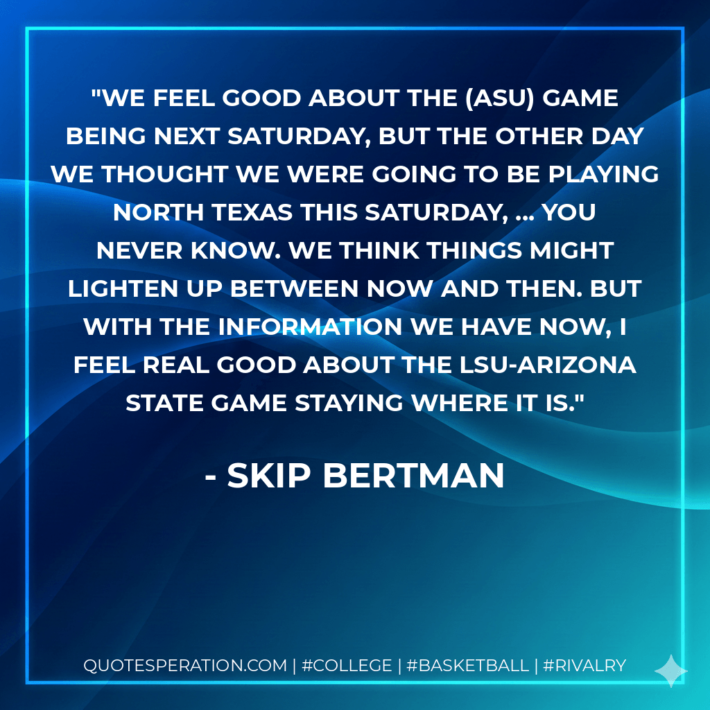 We feel good about the (ASU) game being next Saturday, but the other day we thought we were going to be playing North Texas this Saturday, ... You never know. We think things might lighten up between now and then. But with the information we have now, I feel real good about the LSU-Arizona State game staying where it is. - Skip Bertman