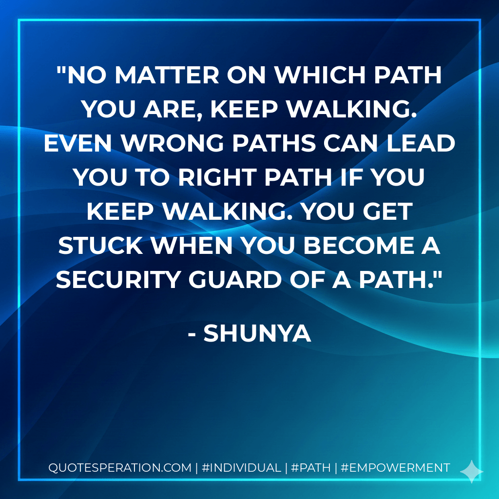 No matter on which path you are, keep walking. Even wrong paths can lead you to right path if you keep walking. You get stuck when you become a security guard of a path. - Shunya
