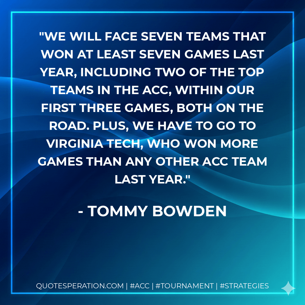 We will face seven teams that won at least seven games last year, including two of the top teams in the ACC, within our first three games, both on the road. Plus, we have to go to Virginia Tech, who won more games than any other ACC team last year. - Tommy Bowden