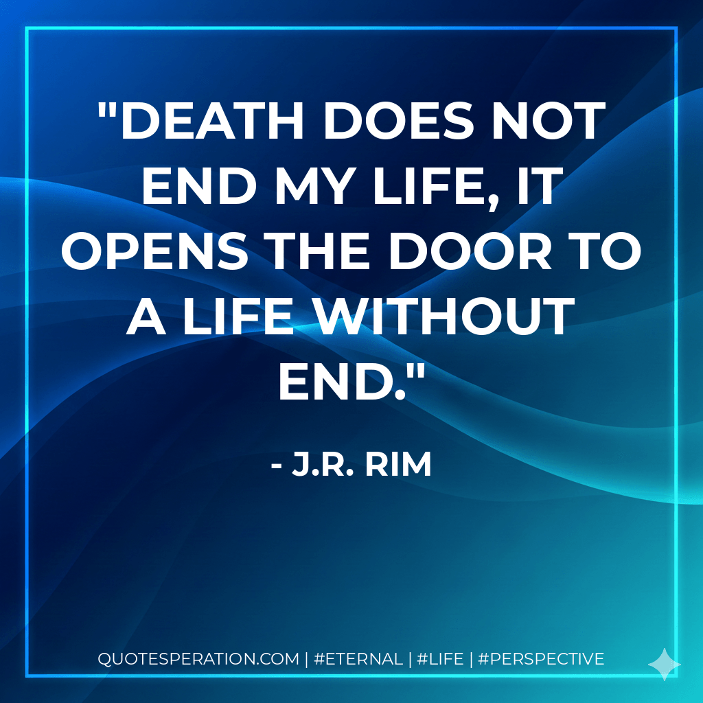 Death does not end my life, it opens the door to a life without end. - J.R. Rim