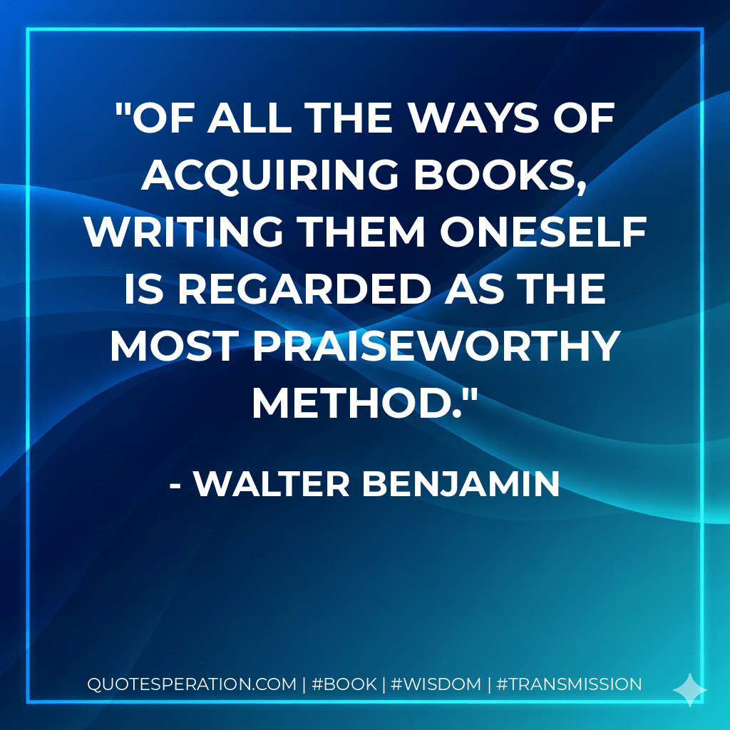 Of all the ways of acquiring books, writing them oneself is regarded as the most praiseworthy method. - Walter Benjamin