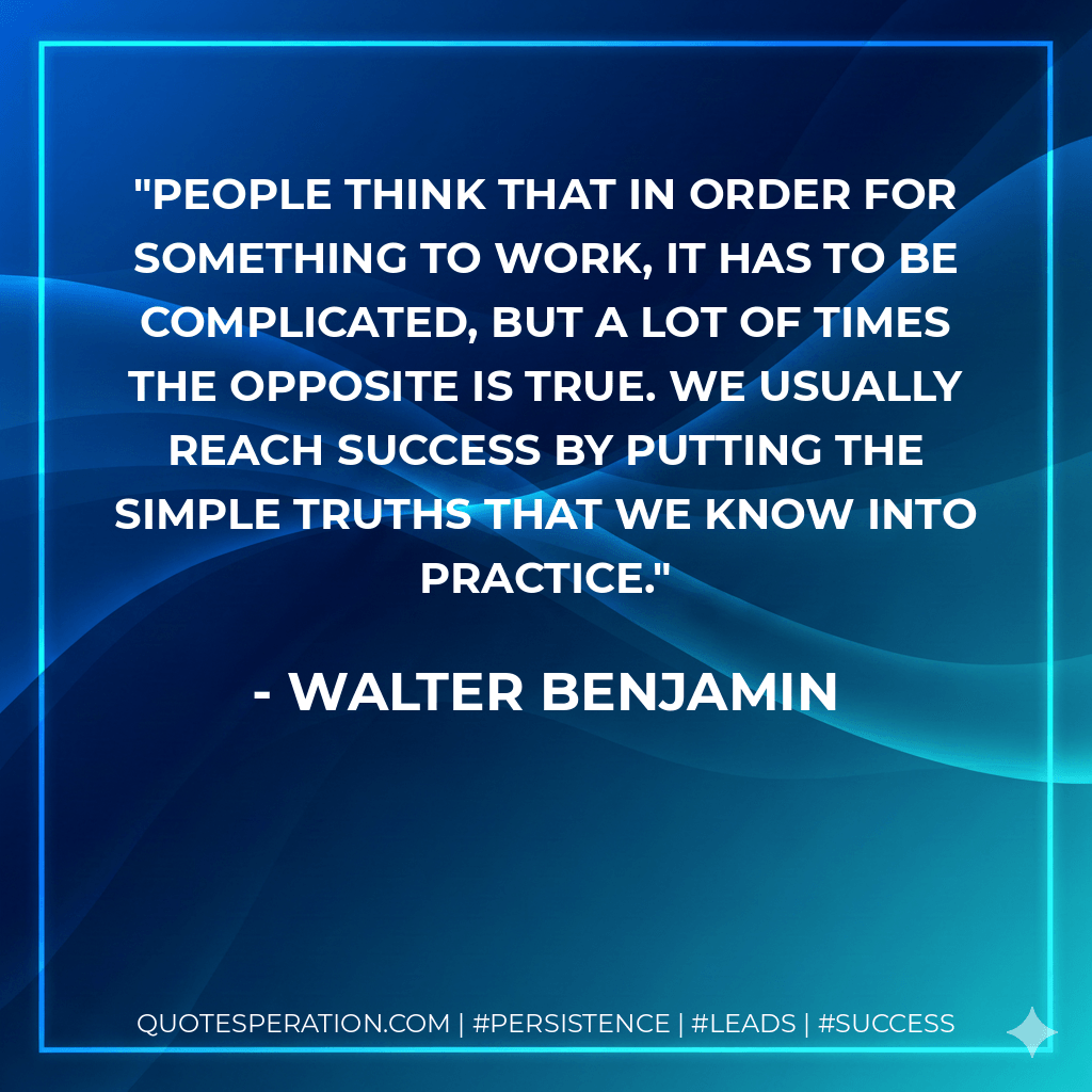 People think that in order for something to work, it has to be complicated, but a lot of times the opposite is true. We usually reach success by putting the simple truths that we know into practice. - Walter Benjamin