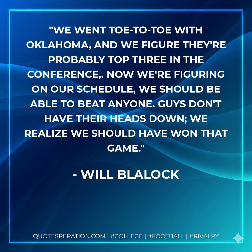 We went toe-to-toe with Oklahoma, and we figure they're probably top three in the conference,. Now we're figuring on our schedule, we should be able to beat anyone. Guys don't have their heads down; we realize we should have won that game. - Will Blalock