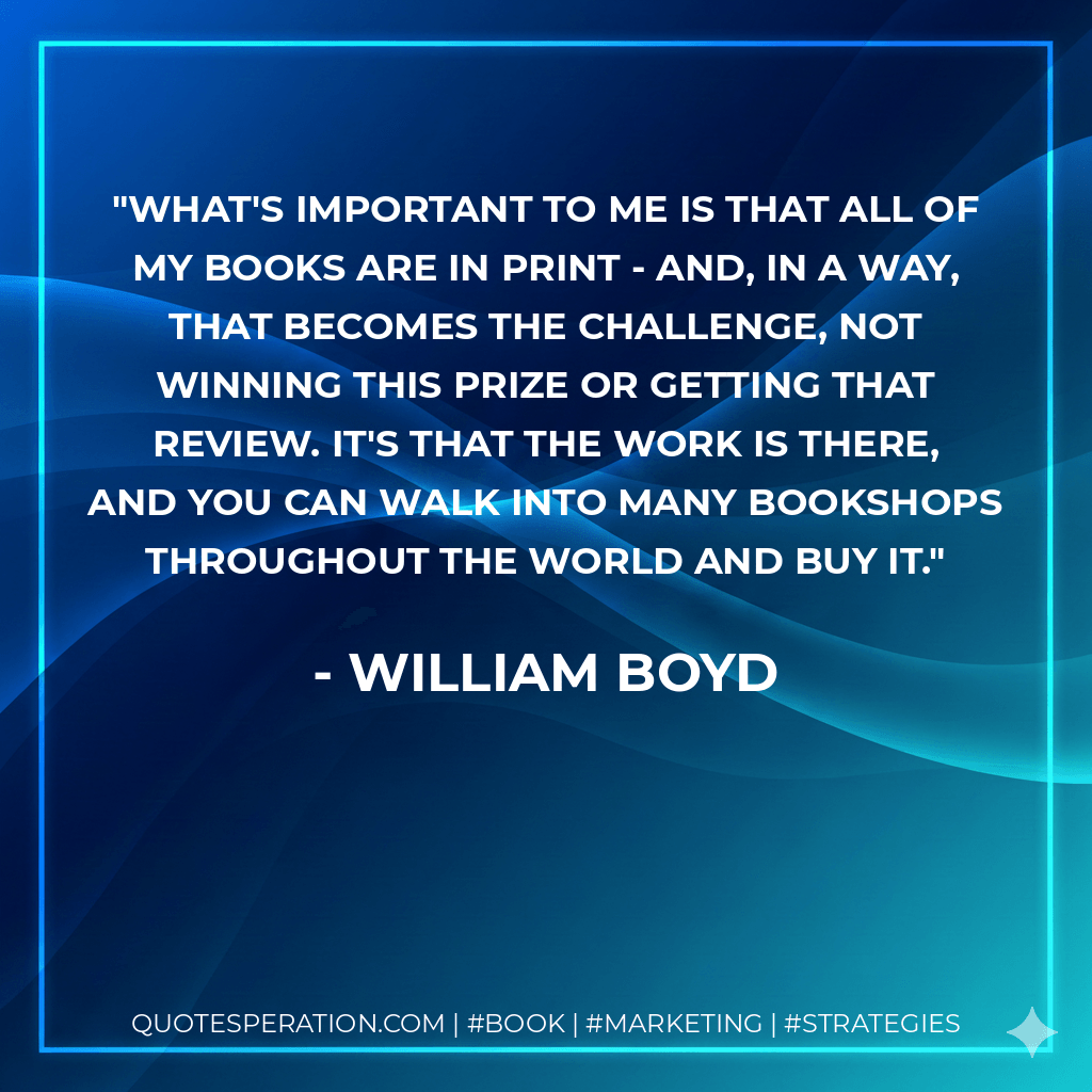 What's important to me is that all of my books are in print - and, in a way, that becomes the challenge, not winning this prize or getting that review. It's that the work is there, and you can walk into many bookshops throughout the world and buy it. - william boyd