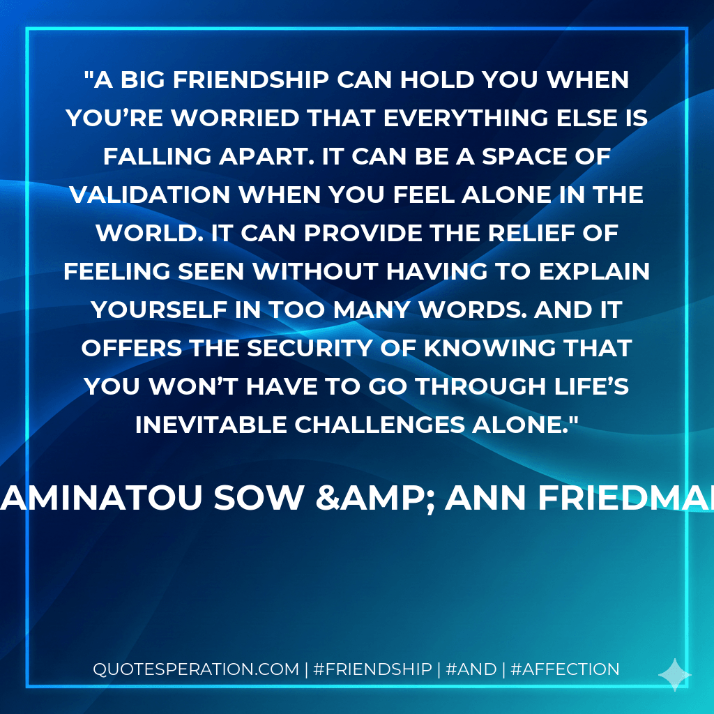 A Big Friendship can hold you when you’re worried that everything else is falling apart. It can be a space of validation when you feel alone in the world. It can provide the relief of feeling seen without having to explain yourself in too many words. And it offers the security of knowing that you won’t have to go through life’s inevitable challenges alone. - Aminatou Sow & Ann Friedman