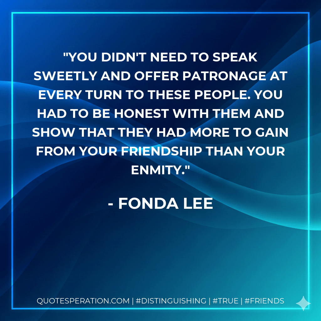 You didn't need to speak sweetly and offer patronage at every turn to these people. You had to be honest with them and show that they had more to gain from your friendship than your enmity. - Fonda Lee