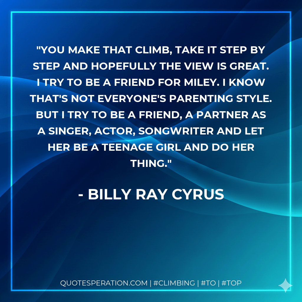 You make that climb, take it step by step and hopefully the view is great. I try to be a friend for Miley. I know that's not everyone's parenting style. But I try to be a friend, a partner as a singer, actor, songwriter and let her be a teenage girl and do her thing. - Billy Ray Cyrus