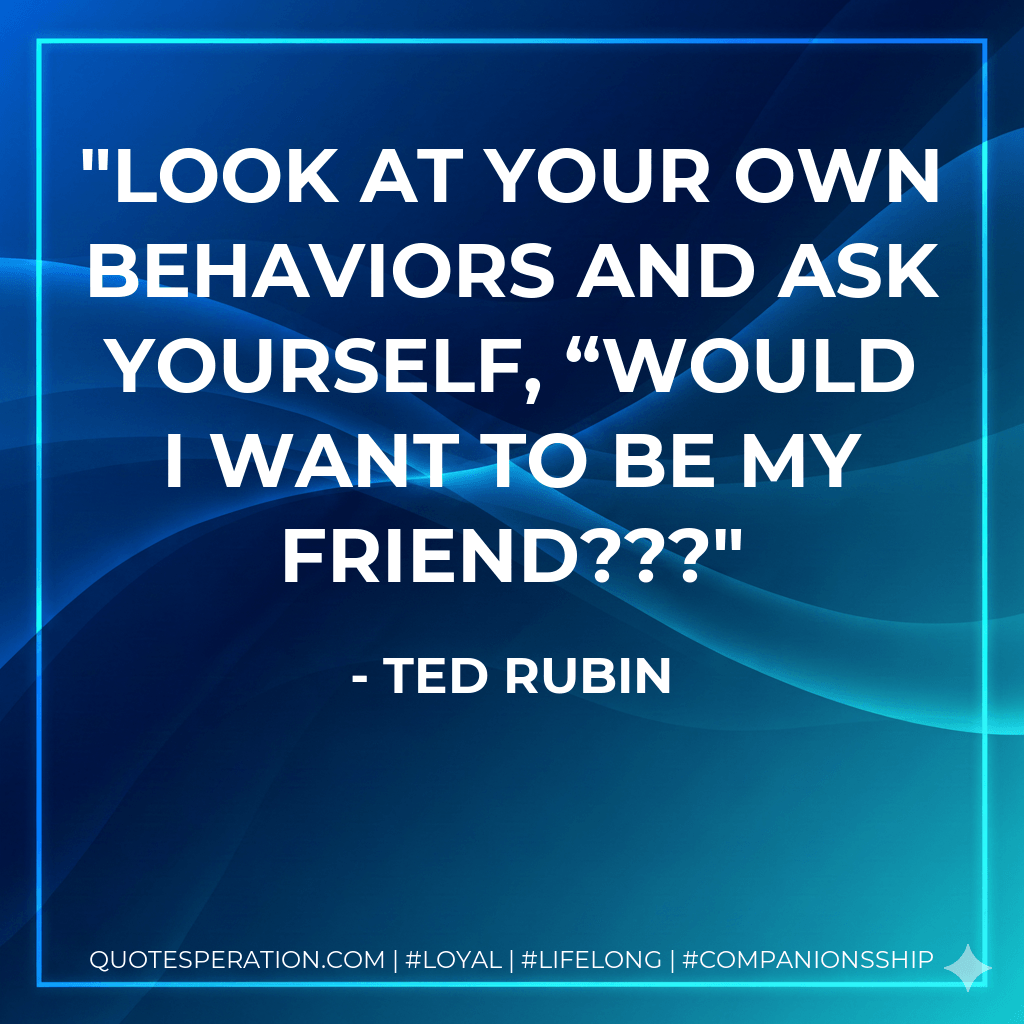 Look at your own behaviors and ask yourself, “Would I want to be my friend??? - Ted Rubin