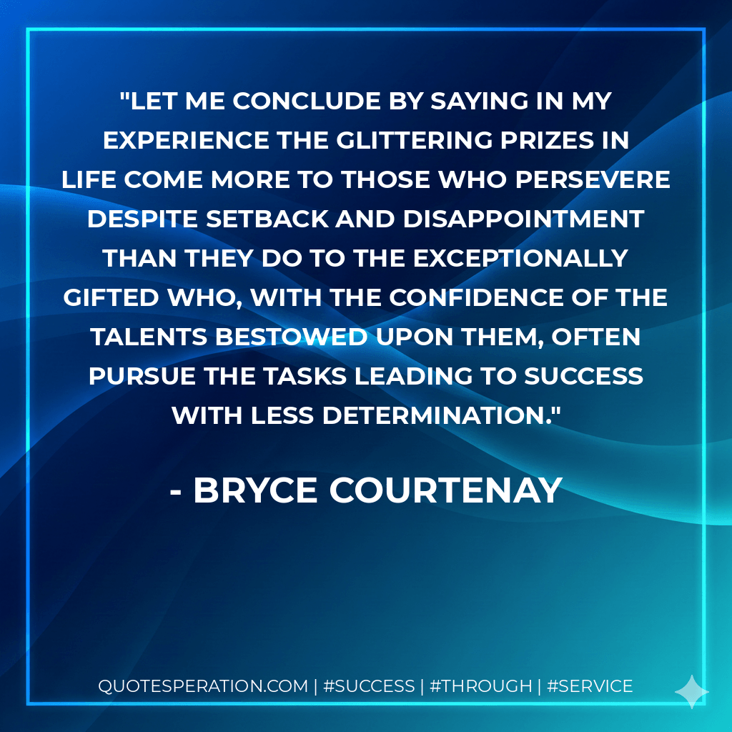 Let me conclude by saying in my experience the glittering prizes in life come more to those who persevere despite setback and disappointment than they do to the exceptionally gifted who, with the confidence of the talents bestowed upon them, often pursue the tasks leading to success with less determination. - Bryce Courtenay
