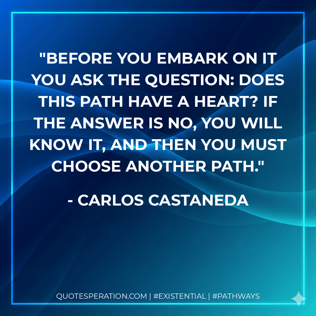 Before you embark on it you ask the question: Does this path have a heart? If the answer is no, you will know it, and then you must choose another path. - Carlos Castaneda
