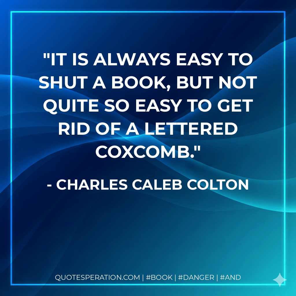 It is always easy to shut a book, but not quite so easy to get rid of a lettered coxcomb. - Charles Caleb Colton