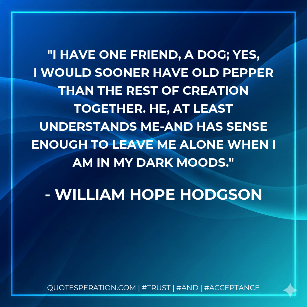 I have one friend, a dog; yes, I would sooner have old Pepper than the rest of Creation together. He, at least understands me-and has sense enough to leave me alone when I am in my dark moods. - William Hope Hodgson