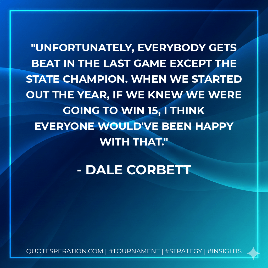 Unfortunately, everybody gets beat in the last game except the state champion. When we started out the year, if we knew we were going to win 15, I think everyone would've been happy with that. - Dale Corbett