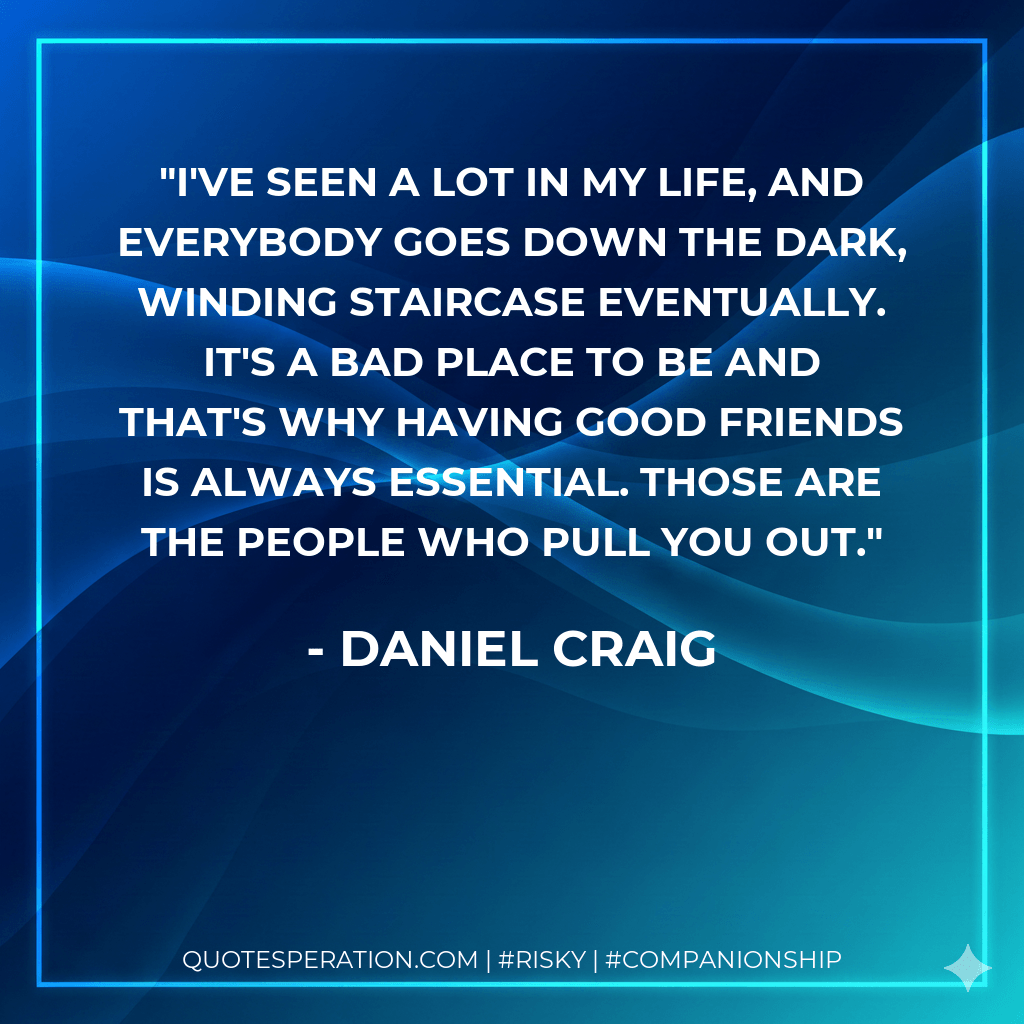 I've seen a lot in my life, and everybody goes down the dark, winding staircase eventually. It's a bad place to be and that's why having good friends is always essential. Those are the people who pull you out. - Daniel Craig