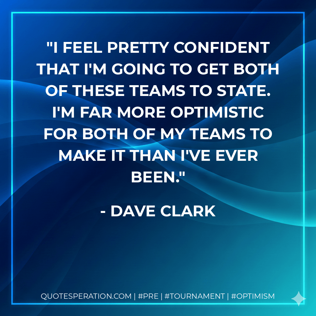 I feel pretty confident that I'm going to get both of these teams to state. I'm far more optimistic for both of my teams to make it than I've ever been. - Dave Clark