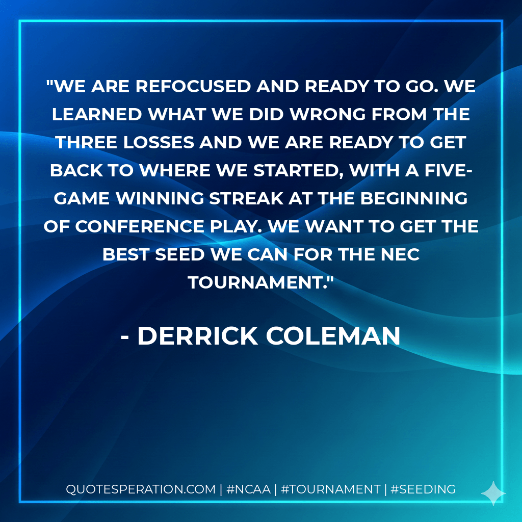 We are refocused and ready to go. We learned what we did wrong from the three losses and we are ready to get back to where we started, with a five-game winning streak at the beginning of conference play. We want to get the best seed we can for the NEC Tournament. - Derrick Coleman