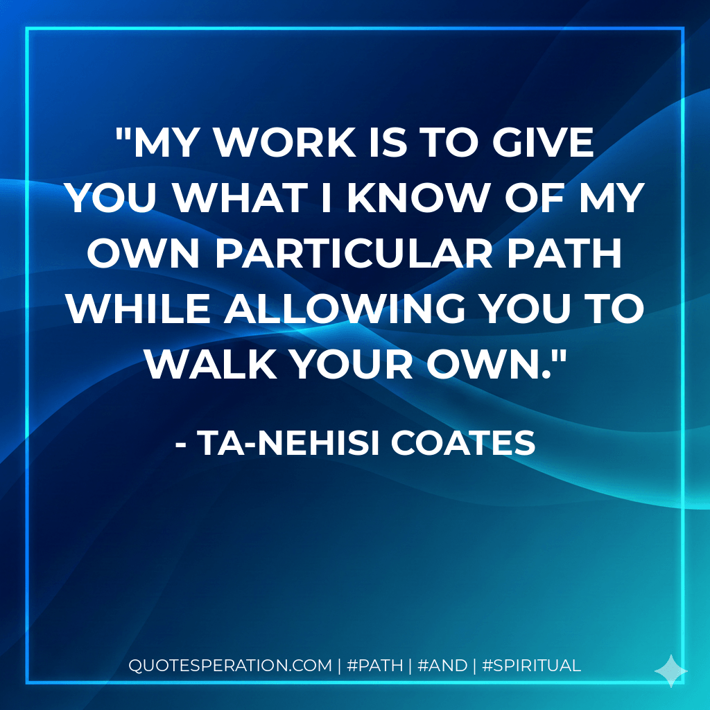 My work is to give you what I know of my own particular path while allowing you to walk your own. - Ta-Nehisi Coates