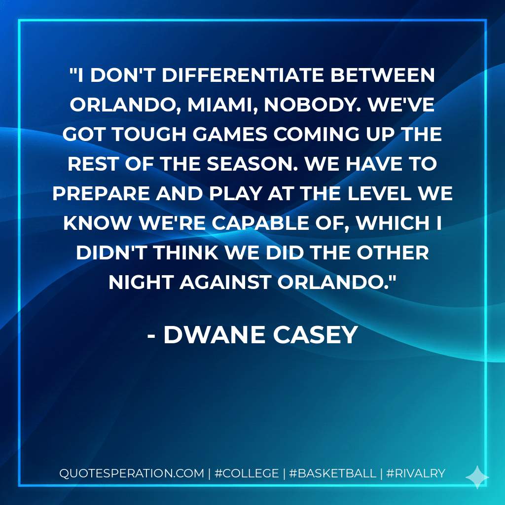 I don't differentiate between Orlando, Miami, nobody. We've got tough games coming up the rest of the season. We have to prepare and play at the level we know we're capable of, which I didn't think we did the other night against Orlando. - Dwane Casey