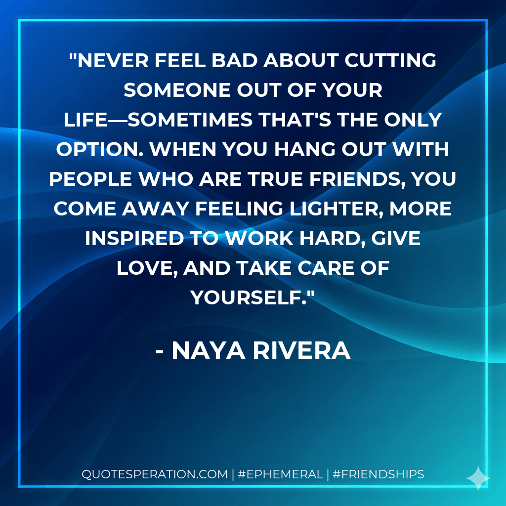 Never feel bad about cutting someone out of your life—sometimes that's the only option. When you hang out with people who are true friends, you come away feeling lighter, more inspired to work hard, give love, and take care of yourself. - Naya Rivera