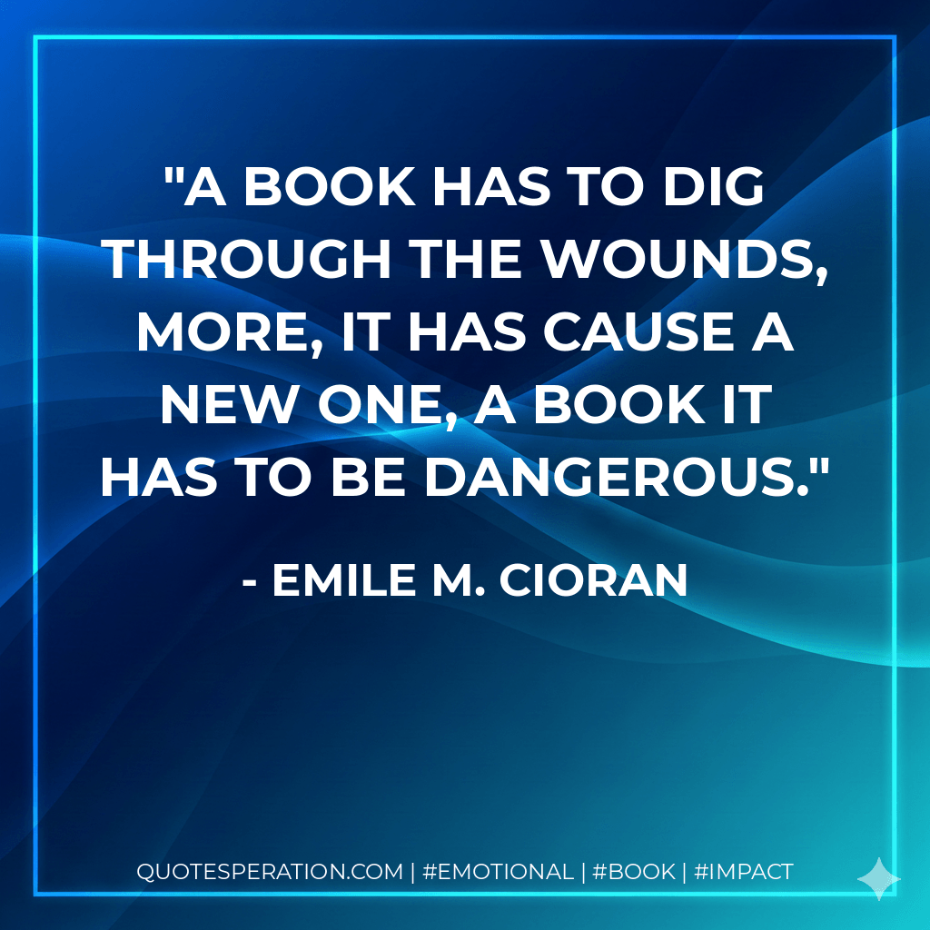 A book has to dig through the wounds, more, it has cause a new one, a book it has to be dangerous. - Emile M. Cioran