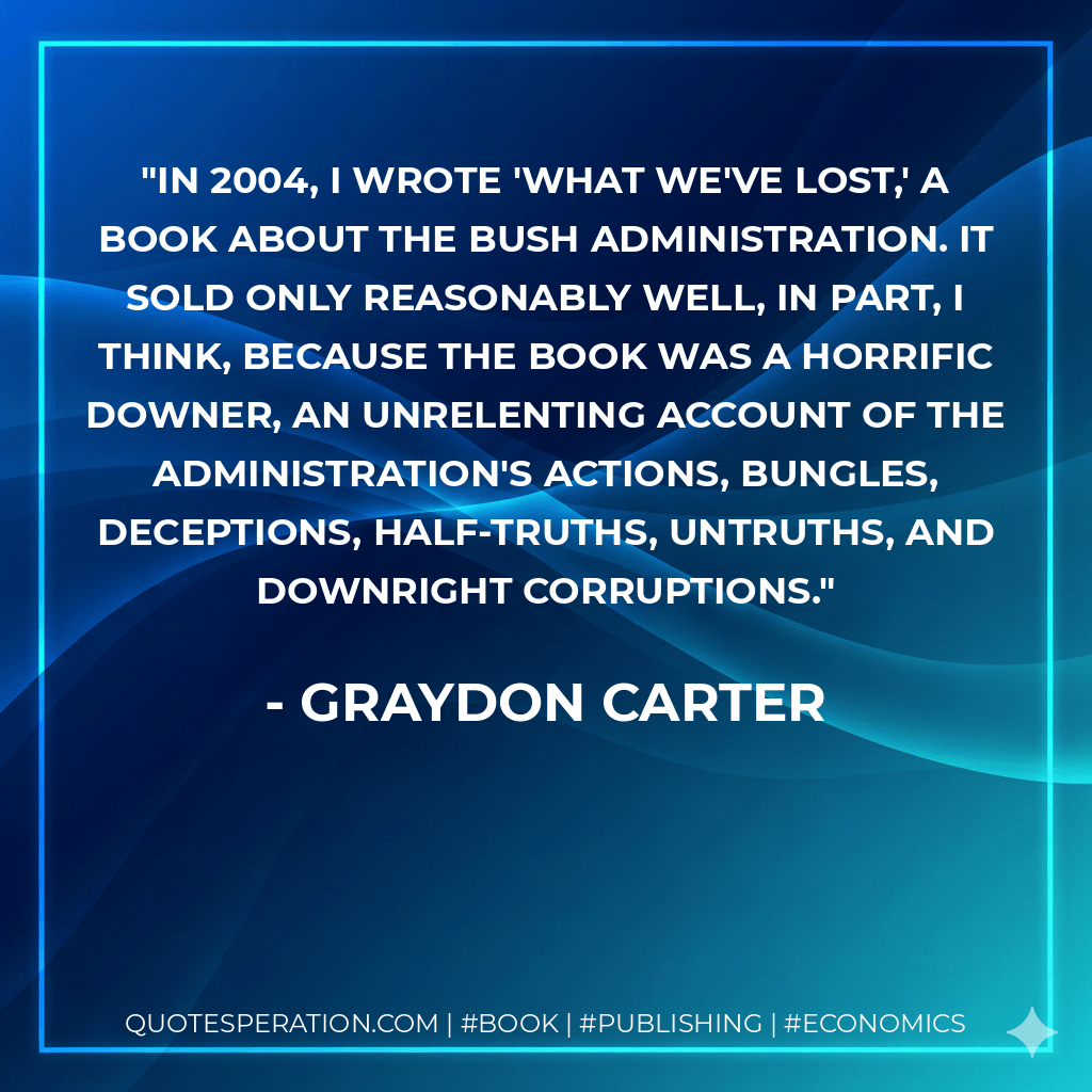 In 2004, I wrote 'What We've Lost,' a book about the Bush administration. It sold only reasonably well, in part, I think, because the book was a horrific downer, an unrelenting account of the administration's actions, bungles, deceptions, half-truths, untruths, and downright corruptions. - Graydon Carter