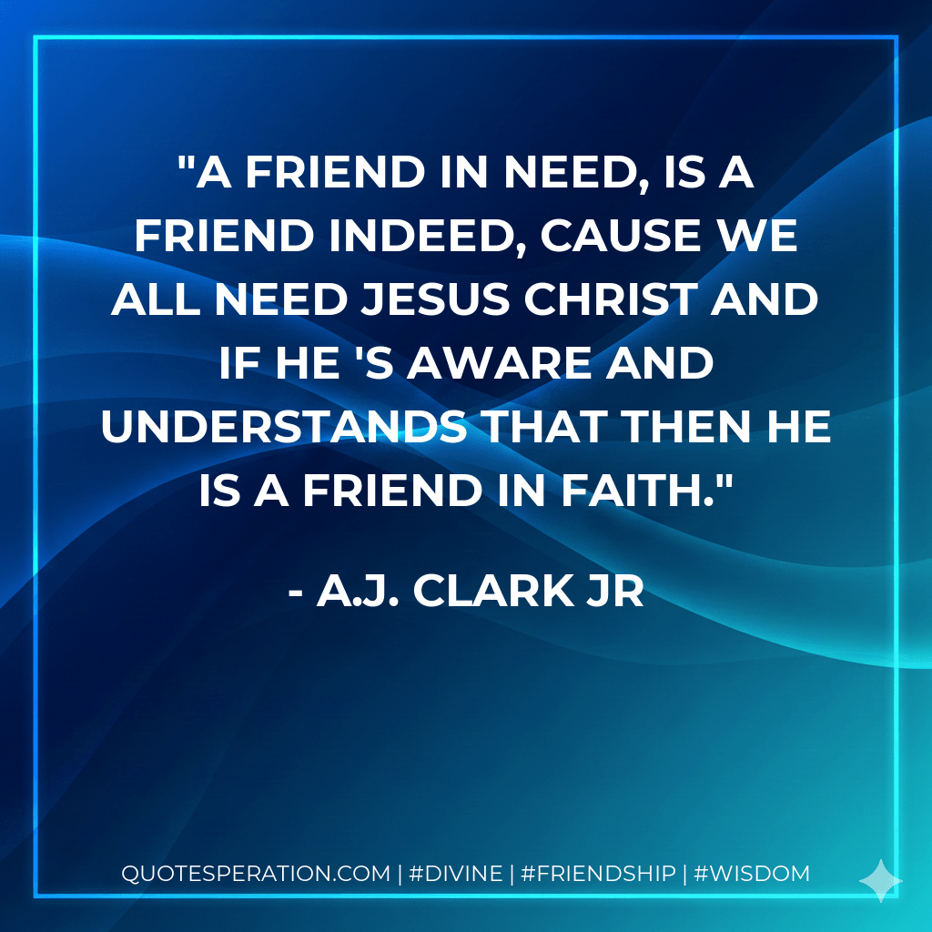 A friend in need, is a friend indeed, cause we all need Jesus Christ and if he 's aware and understands that then he is a friend in faith. - A.J. Clark Jr