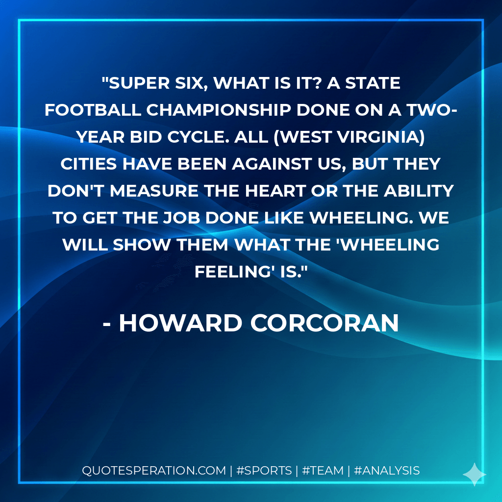 Super six, what is it? A state football championship done on a two-year bid cycle. All (West Virginia) cities have been against us, but they don't measure the heart or the ability to get the job done like Wheeling. We will show them what the 'Wheeling feeling' is. - Howard Corcoran