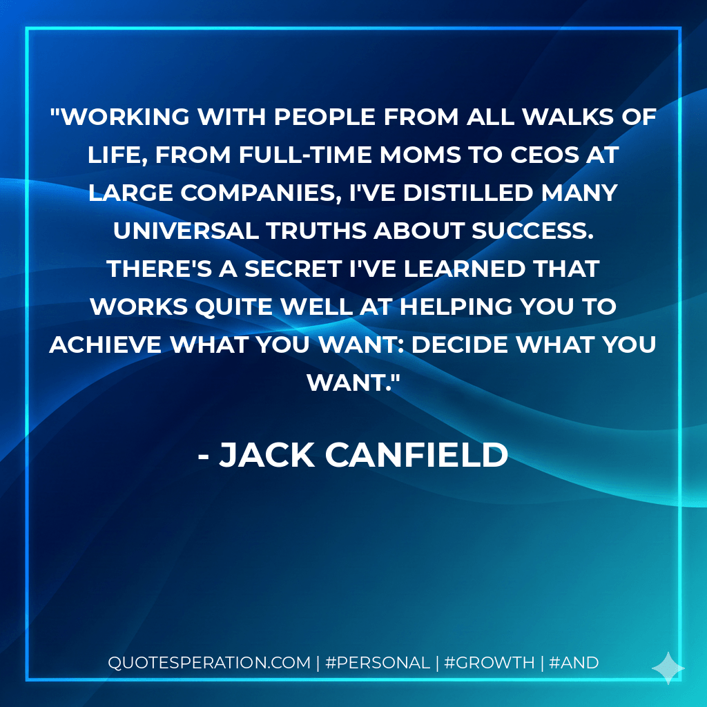 Working with people from all walks of life, from full-time moms to CEOs at large companies, I've distilled many universal truths about success. There's a secret I've learned that works quite well at helping you to achieve what you want: Decide what you want. - Jack Canfield