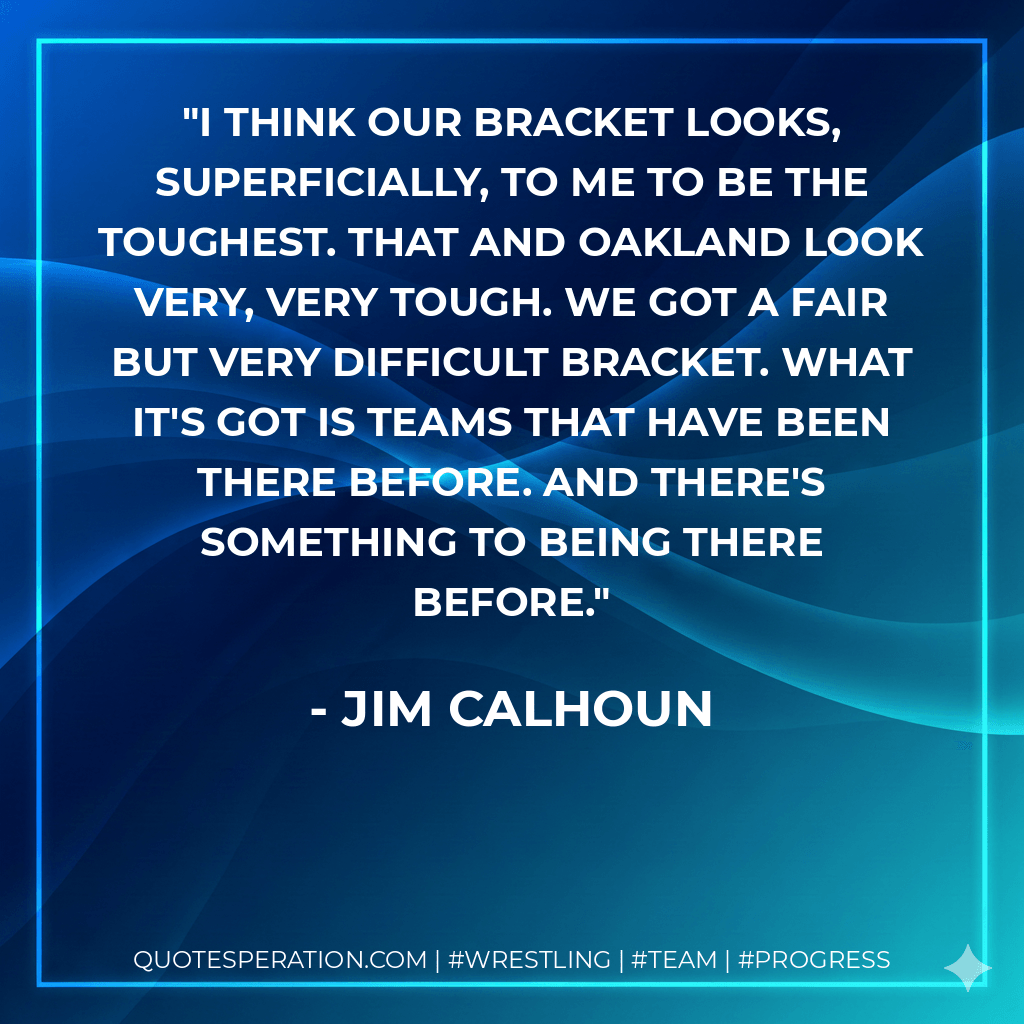 I think our bracket looks, superficially, to me to be the toughest. That and Oakland look very, very tough. We got a fair but very difficult bracket. What it's got is teams that have been there before. And there's something to being there before. - Jim Calhoun