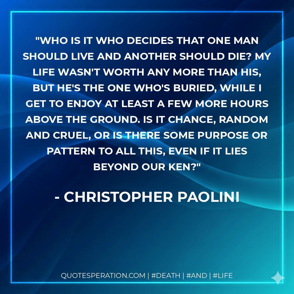 Who is it who decides that one man should live and another should die? My life wasn't worth any more than his, but he's the one who's buried, while I get to enjoy at least a few more hours above the ground. Is it chance, random and cruel, or is there some purpose or pattern to all this, even if it lies beyond our ken? - Christopher Paolini