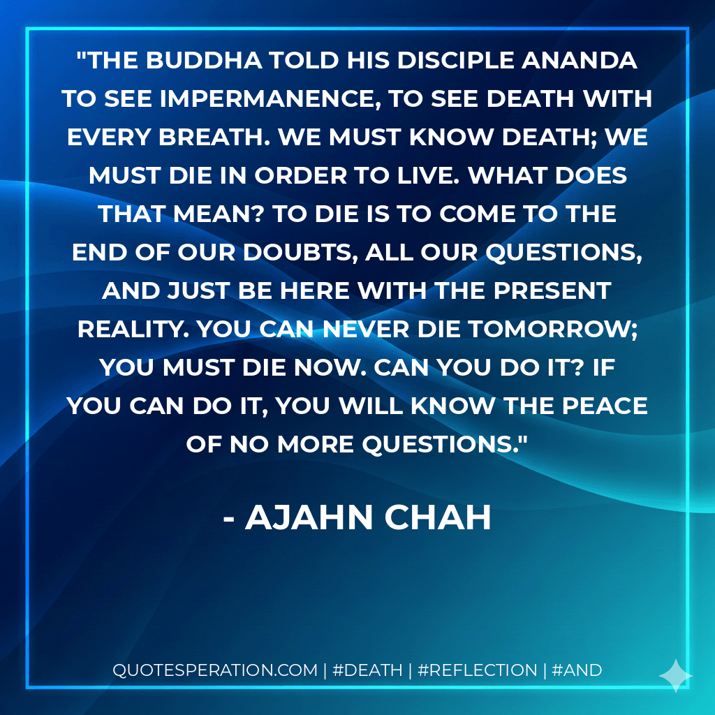 The Buddha told his disciple Ananda to see impermanence, to see death with every breath. We must know death; we must die in order to live. What does that mean? To die is to come to the end of our doubts, all our questions, and just be here with the present reality. You can never die tomorrow; you must die now. Can you do it? If you can do it, you will know the peace of no more questions. - Ajahn Chah