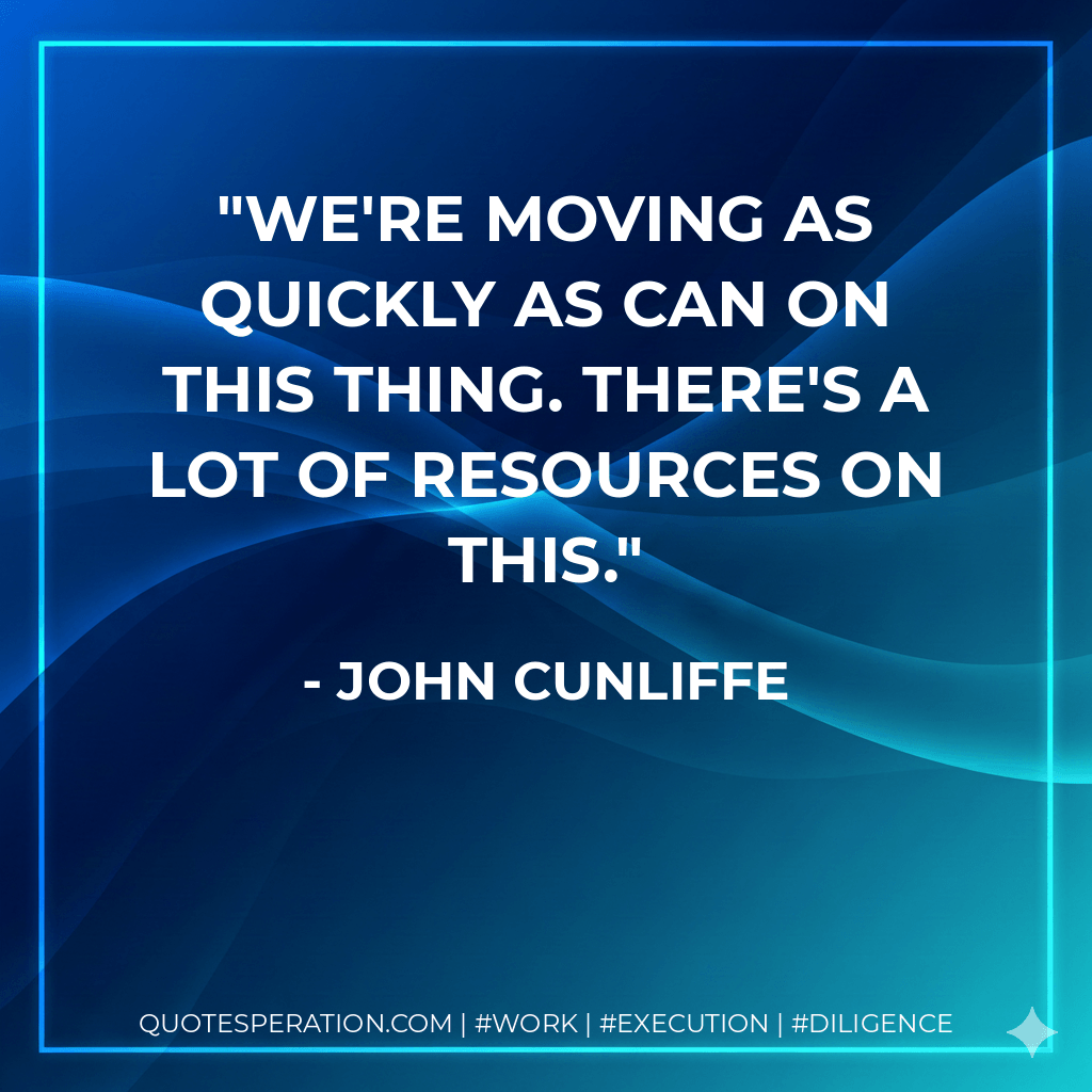 We're moving as quickly as can on this thing. There's a lot of resources on this. - John Cunliffe