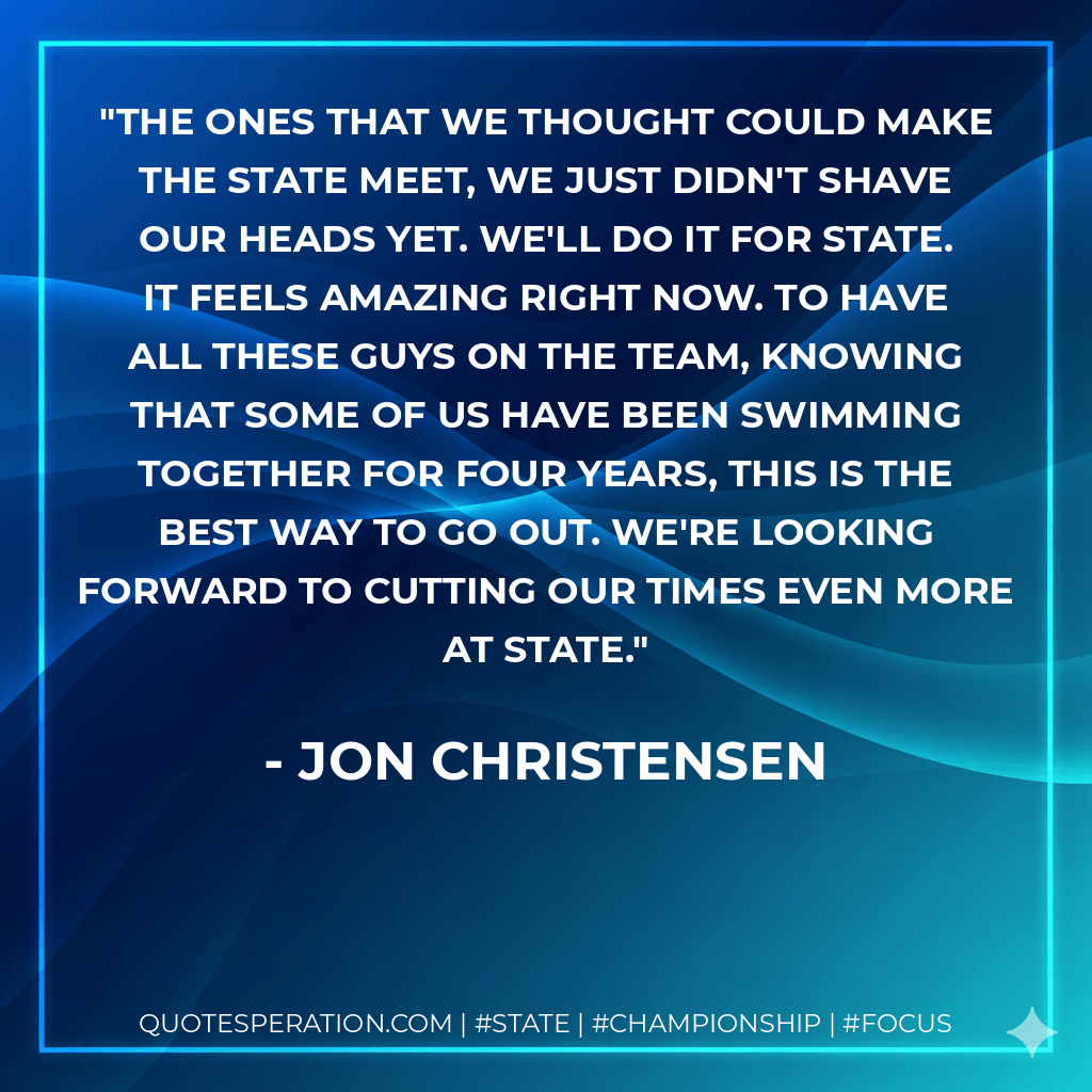 The ones that we thought could make the state meet, we just didn't shave our heads yet. We'll do it for state. It feels amazing right now. To have all these guys on the team, knowing that some of us have been swimming together for four years, this is the best way to go out. We're looking forward to cutting our times even more at state. - Jon Christensen