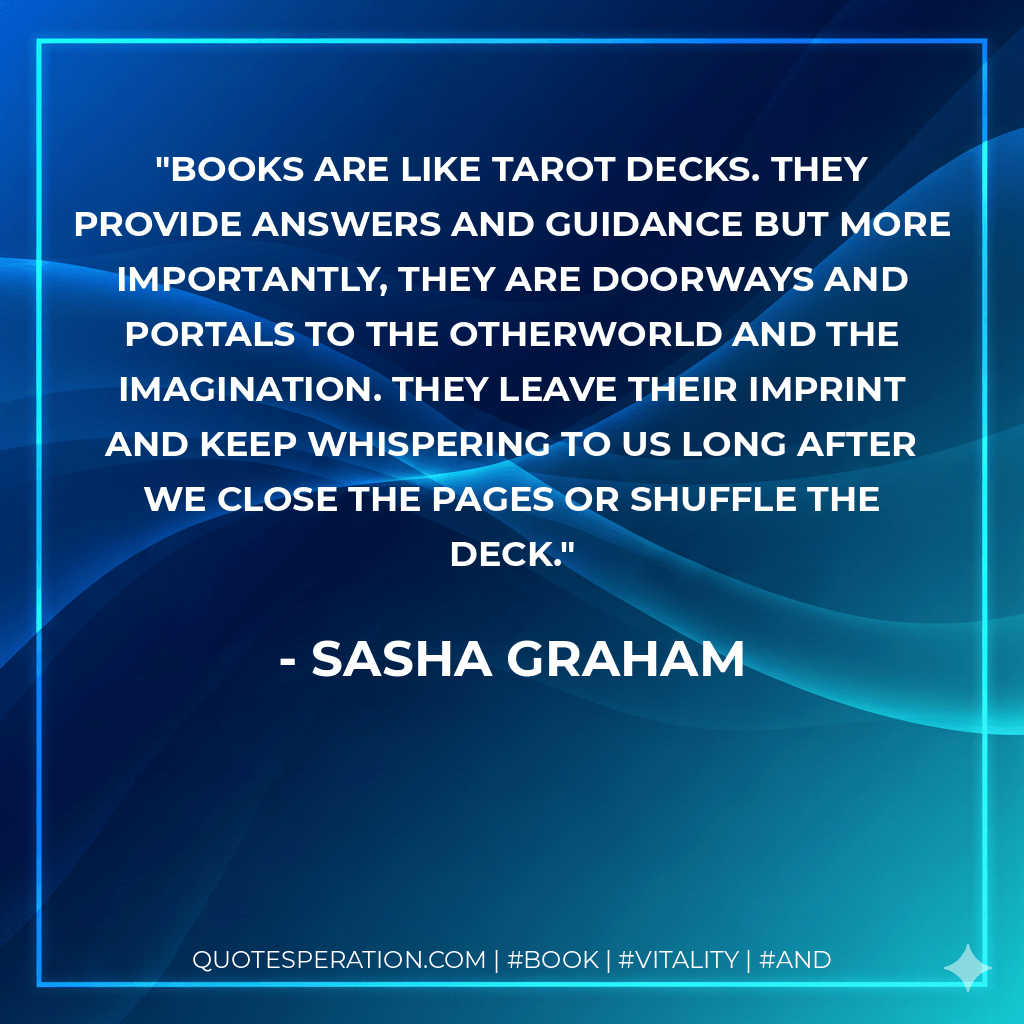 Books are like Tarot decks. They provide answers and guidance but more importantly, they are doorways and portals to the otherworld and the imagination. They leave their imprint and keep whispering to us long after we close the pages or shuffle the deck. - Sasha Graham