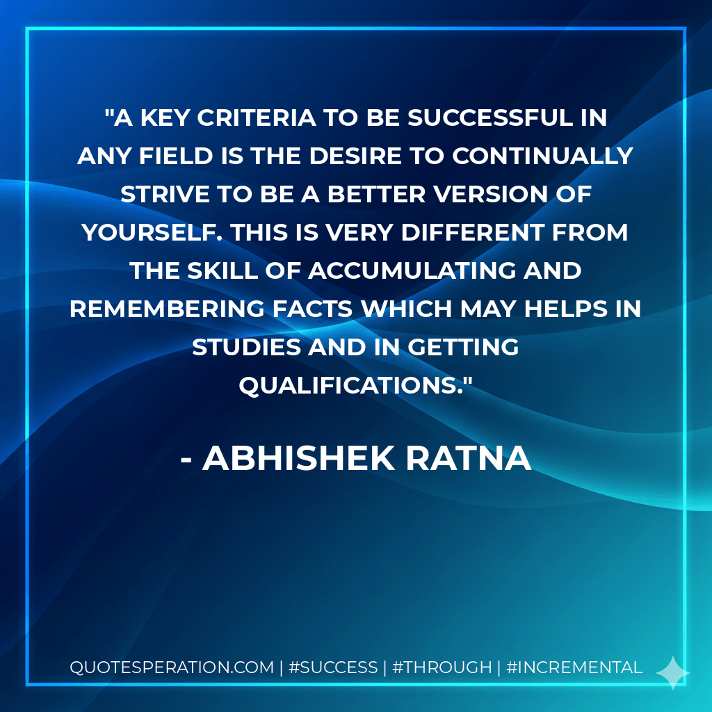 A key criteria to be successful in any field is the desire to continually strive to be a better version of yourself. This is very different from the skill of accumulating and remembering facts which may helps in studies and in getting qualifications. - Abhishek Ratna