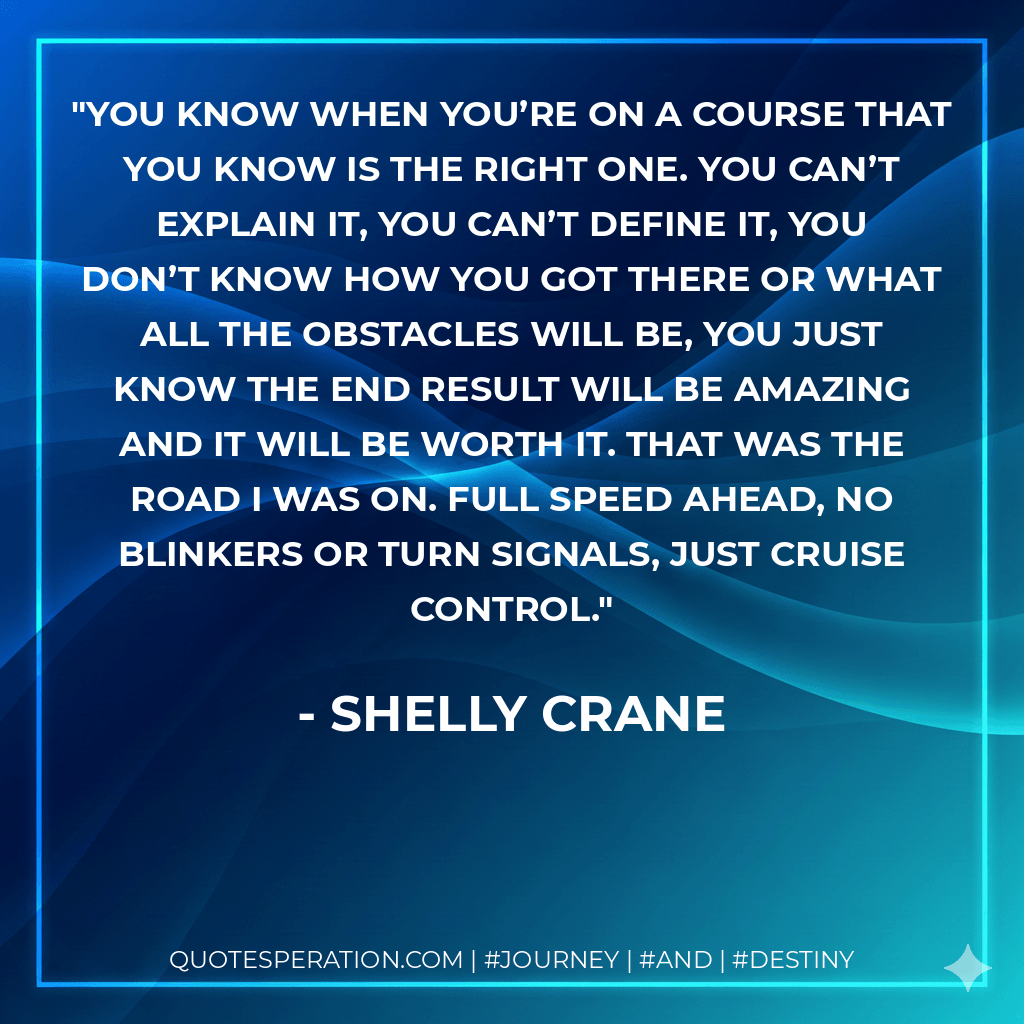 You know when you’re on a course that you know is the right one. You can’t explain it, you can’t define it, you don’t know how you got there or what all the obstacles will be, you just know the end result will be amazing and it will be worth it. That was the road I was on. Full speed ahead, no blinkers or turn signals, just cruise control. - Shelly Crane