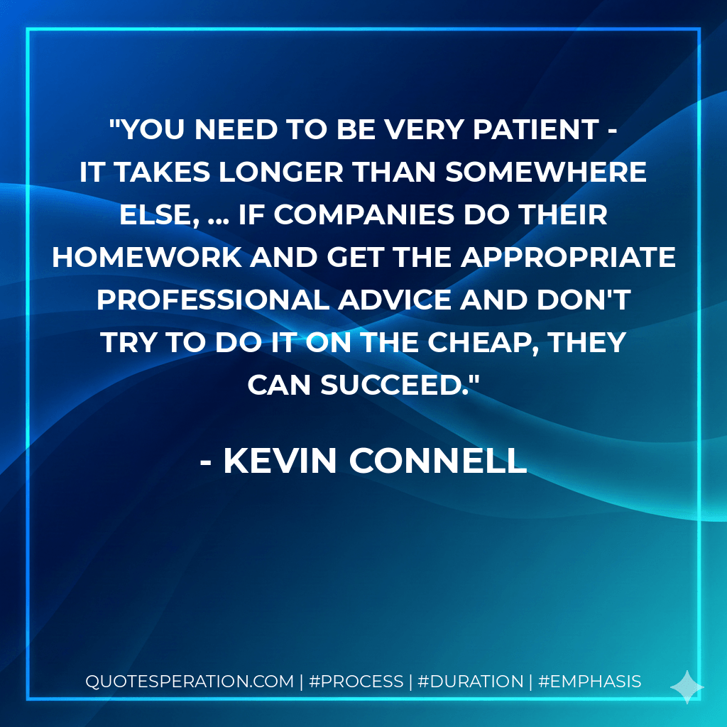 You need to be very patient - it takes longer than somewhere else, ... If companies do their homework and get the appropriate professional advice and don't try to do it on the cheap, they can succeed. - Kevin Connell
