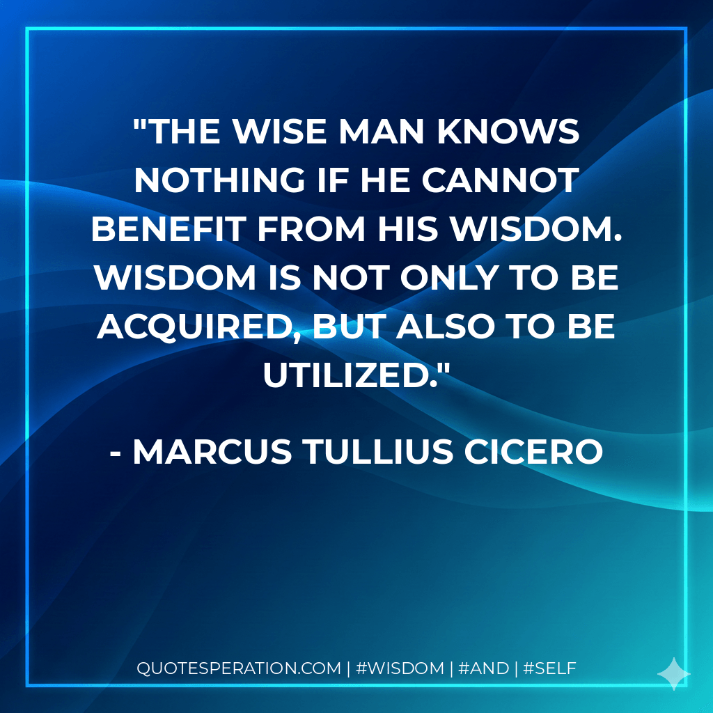 The wise man knows nothing if he cannot benefit from his wisdom. Wisdom is not only to be acquired, but also to be utilized. - Marcus Tullius Cicero