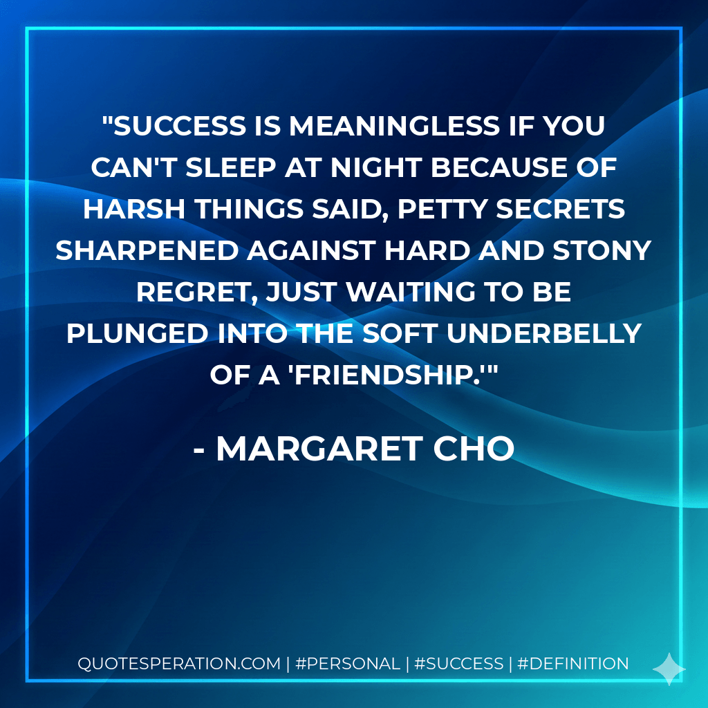 Success is meaningless if you can't sleep at night because of harsh things said, petty secrets sharpened against hard and stony regret, just waiting to be plunged into the soft underbelly of a 'friendship.' - Margaret Cho