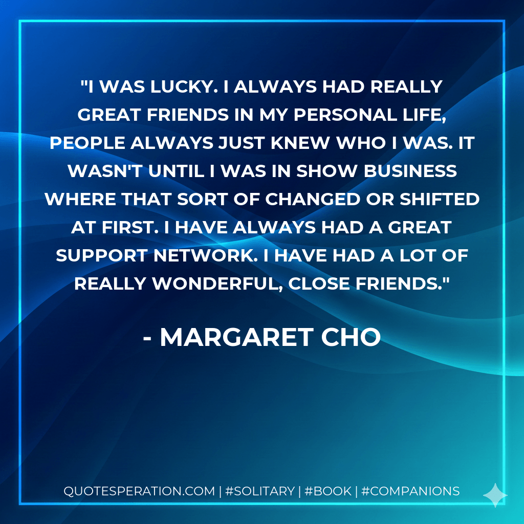 I was lucky. I always had really great friends in my personal life, people always just knew who I was. It wasn't until I was in show business where that sort of changed or shifted at first. I have always had a great support network. I have had a lot of really wonderful, close friends. - Margaret Cho